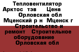 Тепловентилятор “Арктос“ тэв-9 › Цена ­ 5 000 - Орловская обл., Мценский р-н, Мценск г. Строительство и ремонт » Строительное оборудование   . Орловская обл.